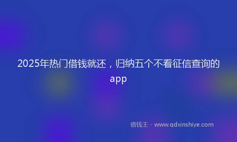 2025年热门借钱就还，归纳五个不看征信查询的app