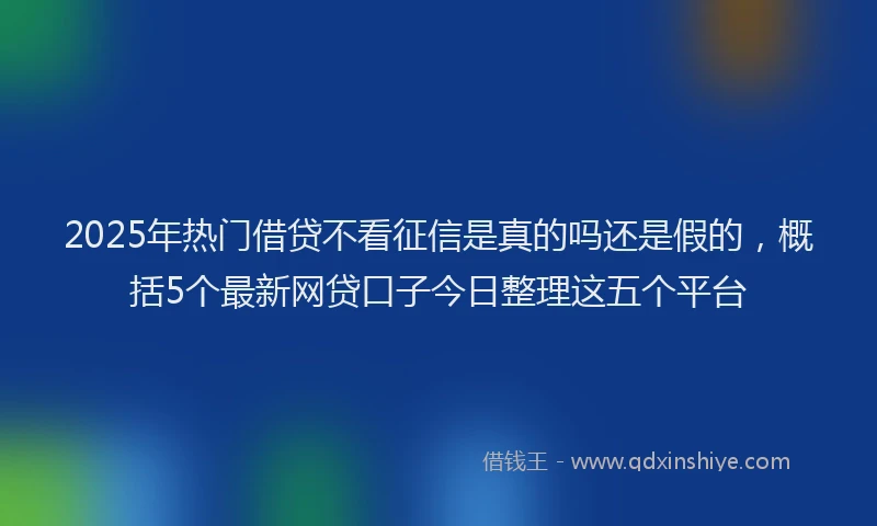 2025年热门借贷不看征信是真的吗还是假的，概括5个最新网贷口子今日整理这五个平台