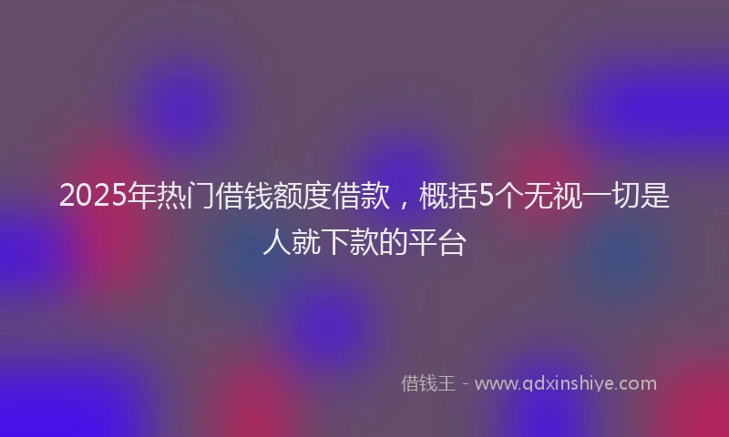2025年热门借钱额度借款，概括5个无视一切是人就下款的平台