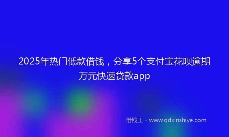 2025年热门低款借钱，分享5个支付宝花呗逾期万元快速贷款app