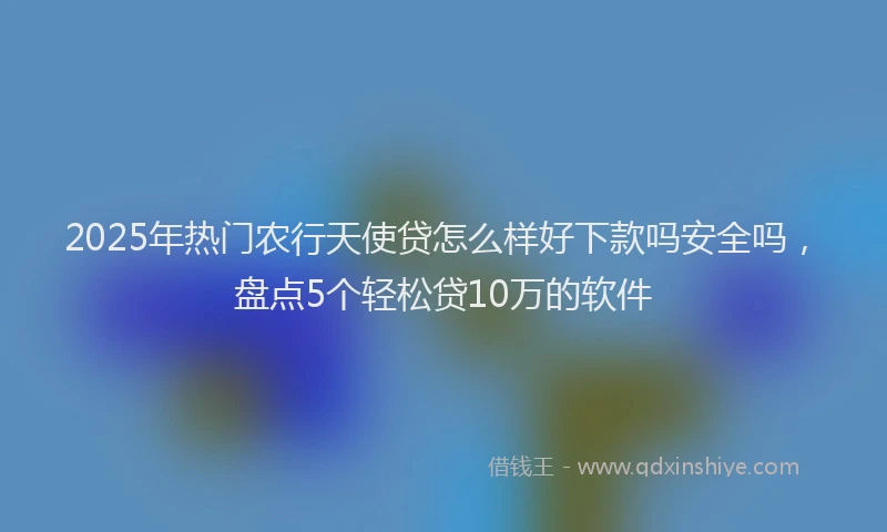 2025年热门农行天使贷怎么样好下款吗安全吗，盘点5个轻松贷10万的软件