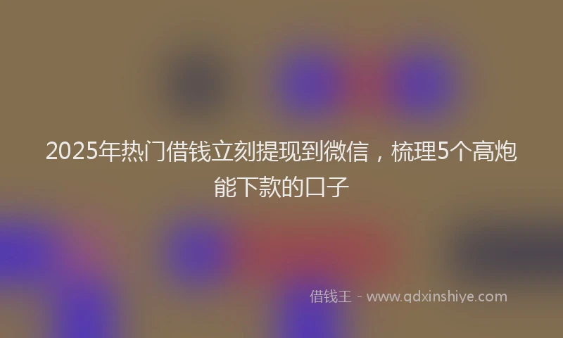 2025年热门借钱立刻提现到微信，梳理5个高炮能下款的口子
