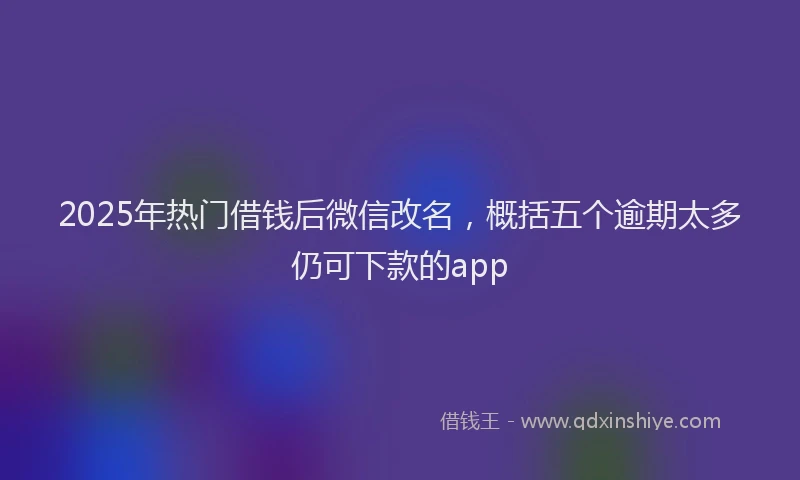 2025年热门借钱后微信改名，概括五个逾期太多仍可下款的app