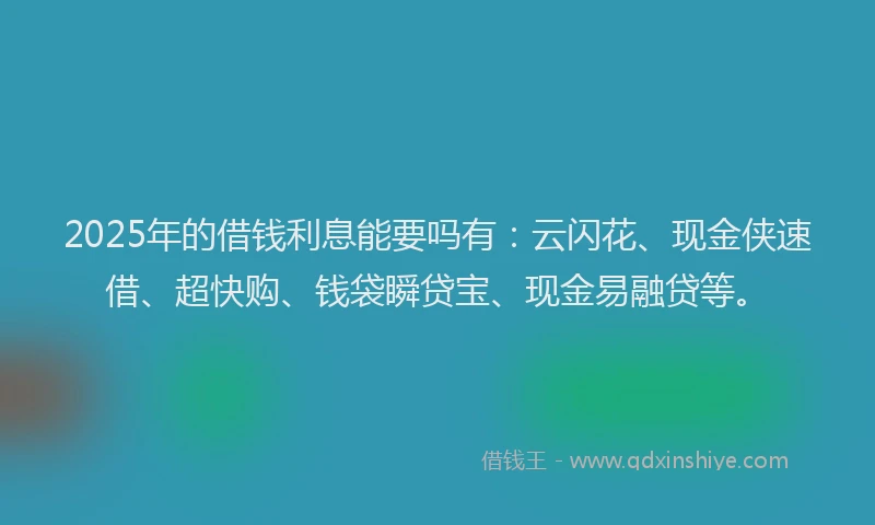 2025年的借钱利息能要吗有：云闪花、现金侠速借、超快购、钱袋瞬贷宝、现金易融贷等。