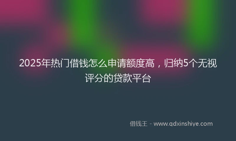 2025年热门借钱怎么申请额度高，归纳5个无视评分的贷款平台