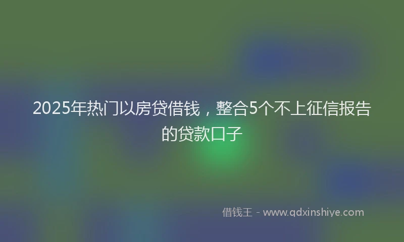 2025年热门以房贷借钱，整合5个不上征信报告的贷款口子