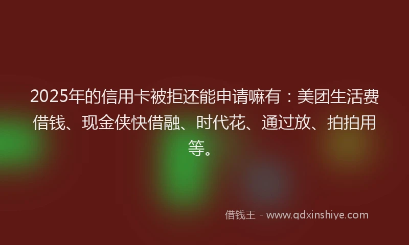 2025年的信用卡被拒还能申请嘛有：美团生活费借钱、现金侠快借融、时代花、通过放、拍拍用等。
