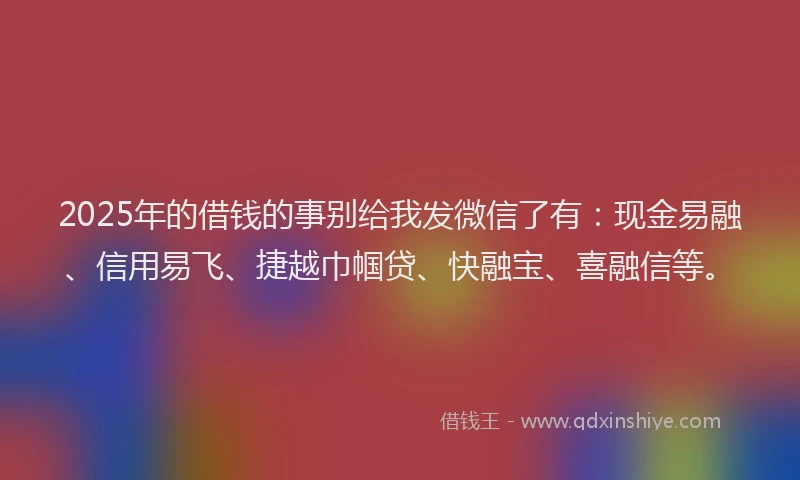 2025年的借钱的事别给我发微信了有：现金易融、信用易飞、捷越巾帼贷、快融宝、喜融信等。