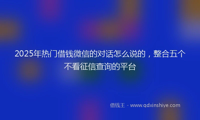 2025年热门借钱微信的对话怎么说的，整合五个不看征信查询的平台