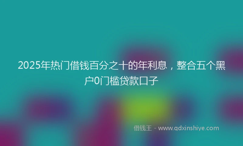 2025年热门借钱百分之十的年利息，整合五个黑户0门槛贷款口子