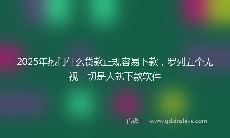 2025年热门什么贷款正规容易下款，罗列五个无视一切是人就下款软件