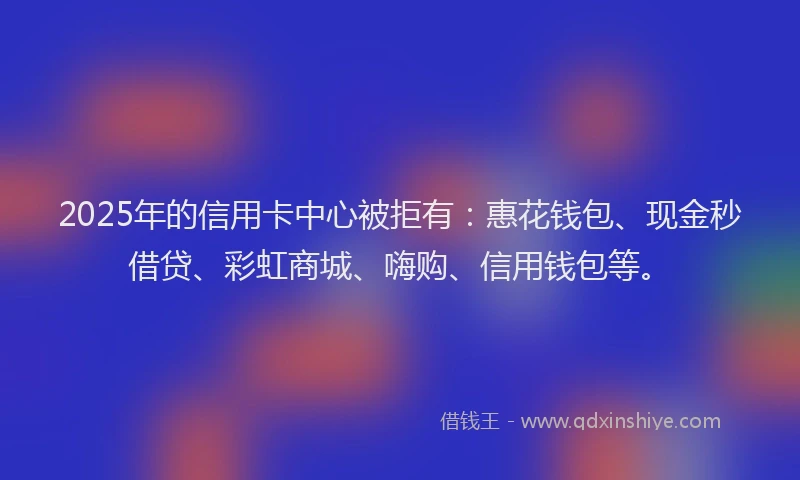 2025年的信用卡中心被拒有：惠花钱包、现金秒借贷、彩虹商城、嗨购、信用钱包等。