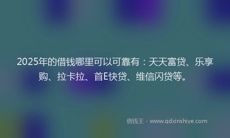 2025年的借钱哪里可以可靠有：天天富贷、乐享购、拉卡拉、首E快贷、维信闪贷等。