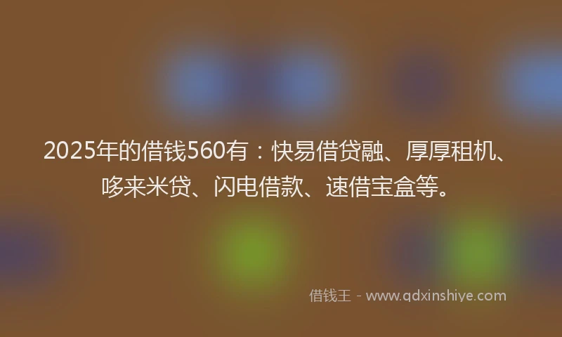 2025年的借钱560有：快易借贷融、厚厚租机、哆来米贷、闪电借款、速借宝盒等。