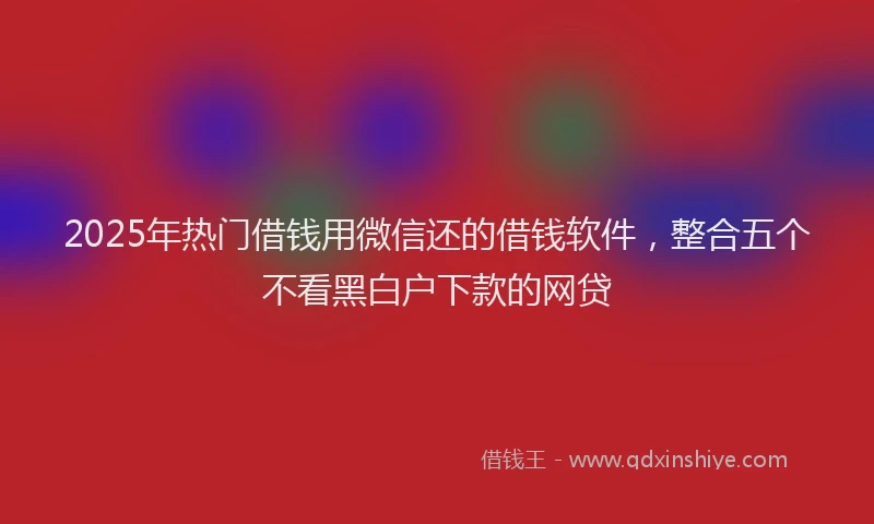 2025年热门借钱用微信还的借钱软件，整合五个不看黑白户下款的网贷