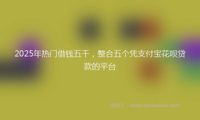 2025年热门借钱五千，整合五个凭支付宝花呗贷款的平台