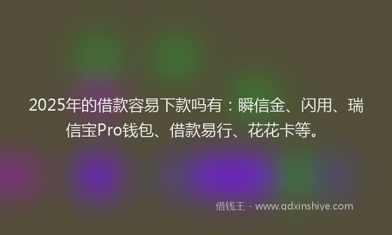 2025年的借款容易下款吗有：瞬信金、闪用、瑞信宝Pro钱包、借款易行、花花卡等。