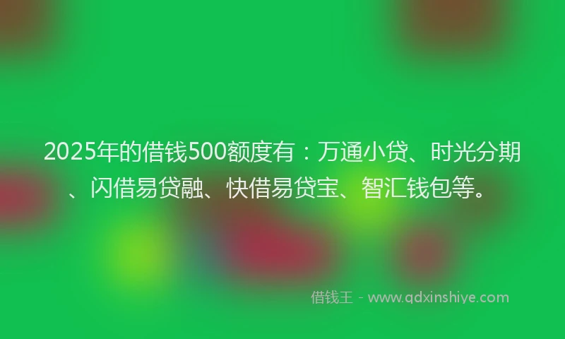 2025年的借钱500额度有：万通小贷、时光分期、闪借易贷融、快借易贷宝、智汇钱包等。