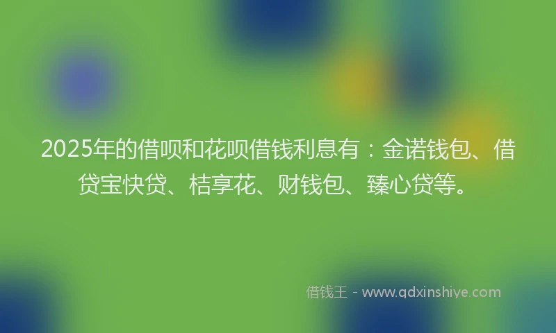 2025年的借呗和花呗借钱利息有：金诺钱包、借贷宝快贷、桔享花、财钱包、臻心贷等。