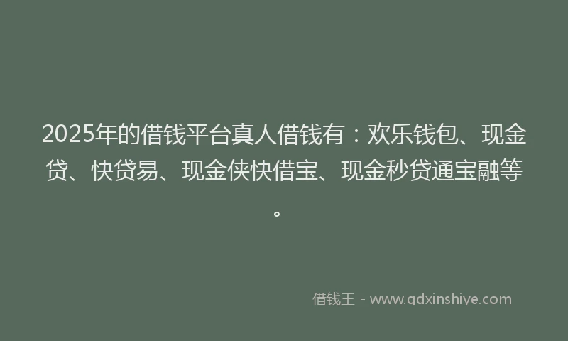 2025年的借钱平台真人借钱有：欢乐钱包、现金贷、快贷易、现金侠快借宝、现金秒贷通宝融等。