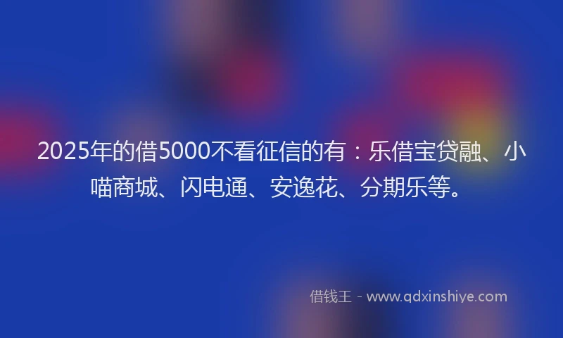 2025年的借5000不看征信的有：乐借宝贷融、小喵商城、闪电通、安逸花、分期乐等。