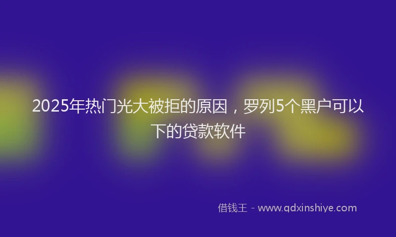 2025年热门光大被拒的原因，罗列5个黑户可以下的贷款软件
