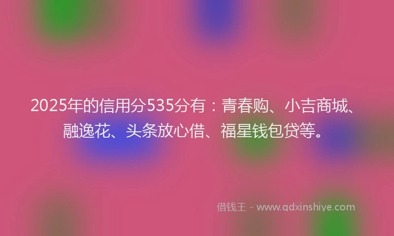 2025年的信用分535分有：青春购、小吉商城、融逸花、头条放心借、福星钱包贷等。