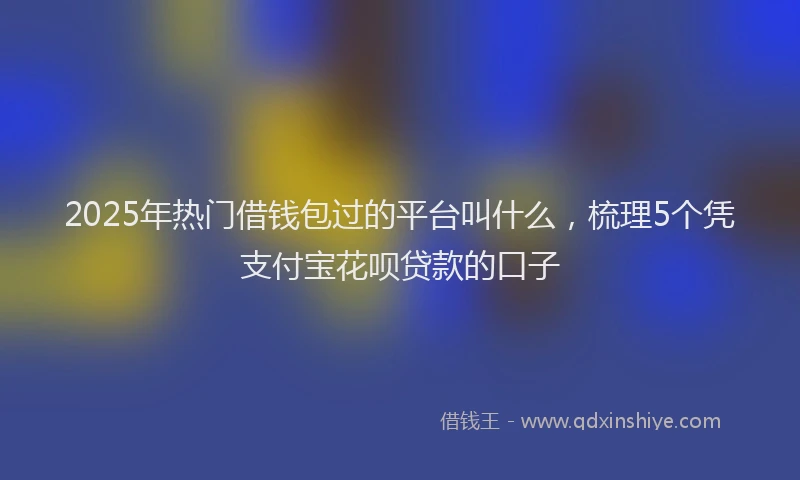 2025年热门借钱包过的平台叫什么，梳理5个凭支付宝花呗贷款的口子