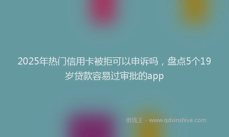 2025年热门信用卡被拒可以申诉吗，盘点5个19岁贷款容易过审批的app