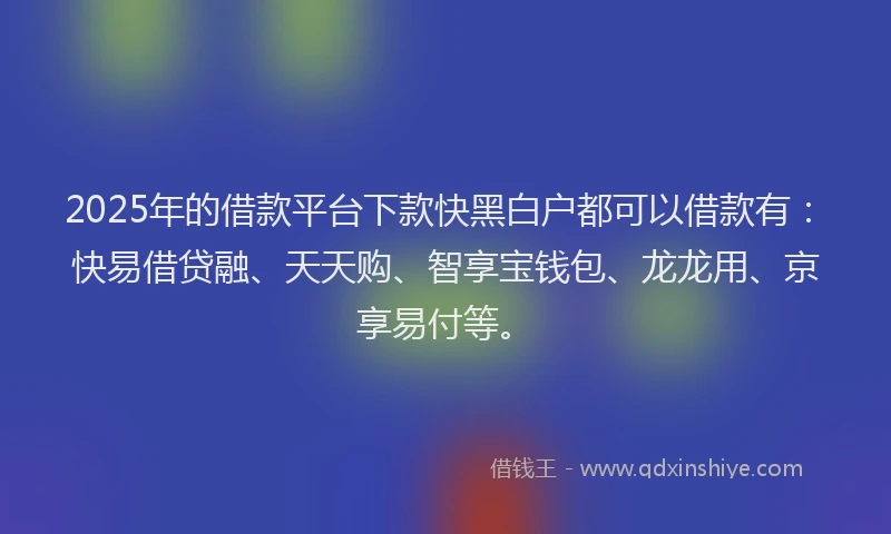 2025年的借款平台下款快黑白户都可以借款有：快易借贷融、天天购、智享宝钱包、龙龙用、京享易付等。