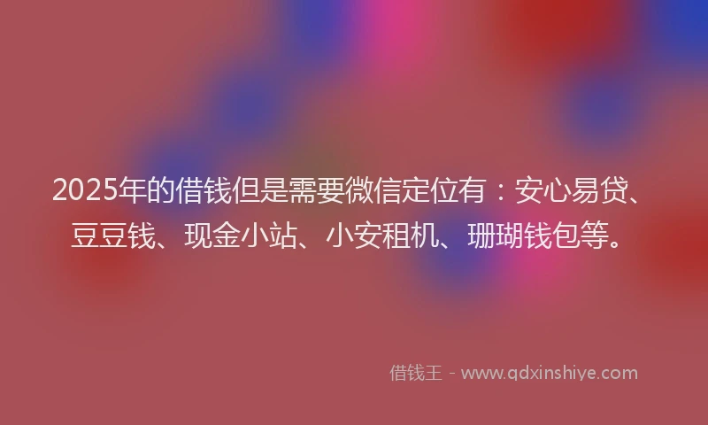2025年的借钱但是需要微信定位有：安心易贷、豆豆钱、现金小站、小安租机、珊瑚钱包等。