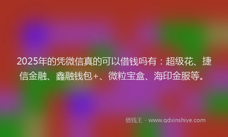 2025年的凭微信真的可以借钱吗有：超级花、捷信金融、鑫融钱包+、微粒宝盒、海印金服等。