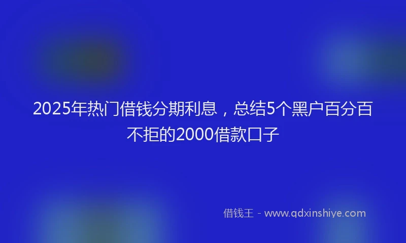 2025年热门借钱分期利息，总结5个黑户百分百不拒的2000借款口子