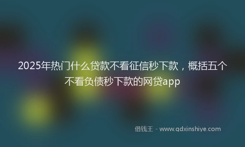 2025年热门什么贷款不看征信秒下款，概括五个不看负债秒下款的网贷app