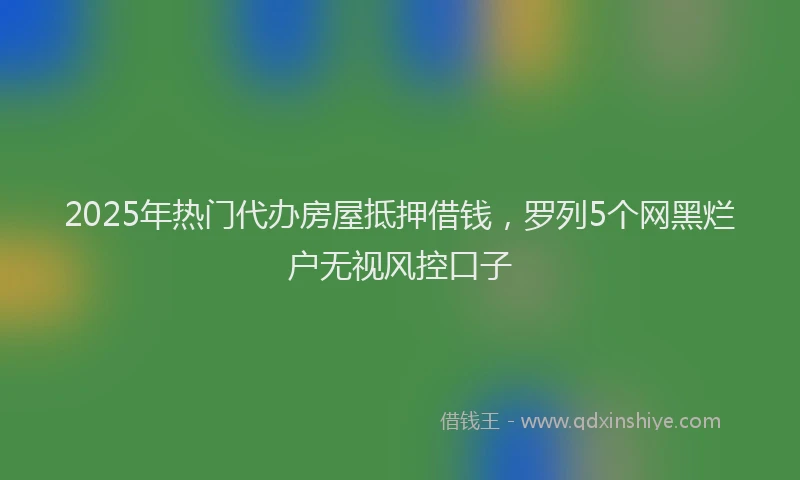 2025年热门代办房屋抵押借钱，罗列5个网黑烂户无视风控口子