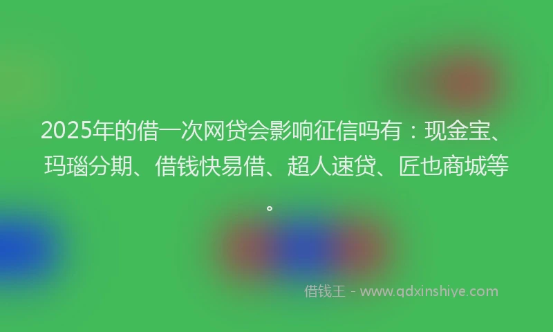 2025年的借一次网贷会影响征信吗有：现金宝、玛瑙分期、借钱快易借、超人速贷、匠也商城等。