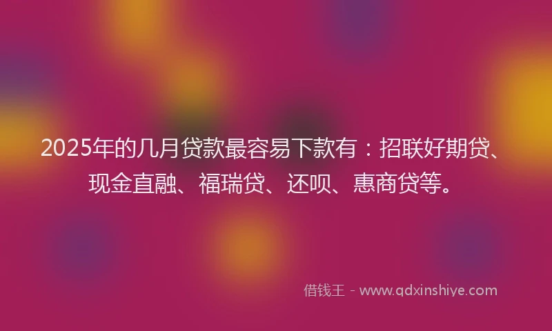 2025年的几月贷款最容易下款有：招联好期贷、现金直融、福瑞贷、还呗、惠商贷等。