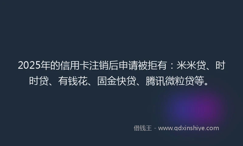 2025年的信用卡注销后申请被拒有：米米贷、时时贷、有钱花、固金快贷、腾讯微粒贷等。