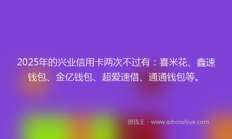 2025年的兴业信用卡两次不过有：喜米花、鑫速钱包、金亿钱包、超爱速借、通通钱包等。