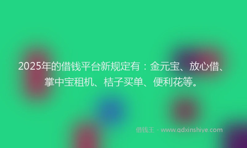 2025年的借钱平台新规定有：金元宝、放心借、掌中宝租机、桔子买单、便利花等。