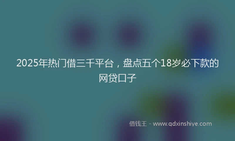 2025年热门借三千平台，盘点五个18岁必下款的网贷口子