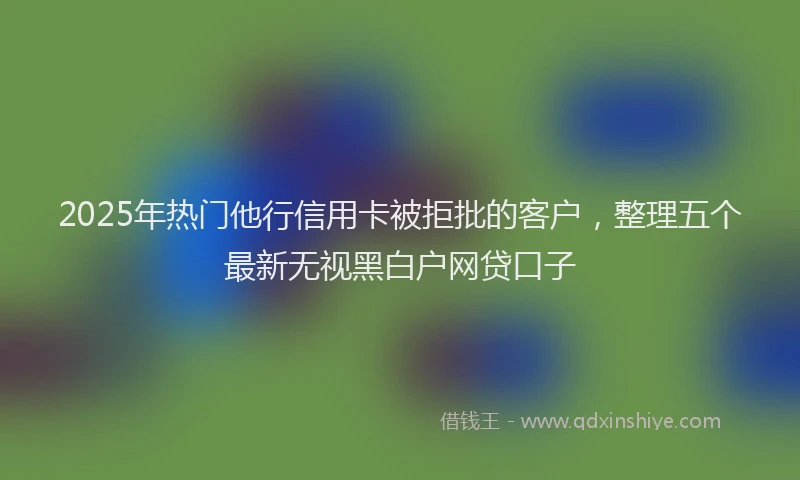 2025年热门他行信用卡被拒批的客户，整理五个最新无视黑白户网贷口子