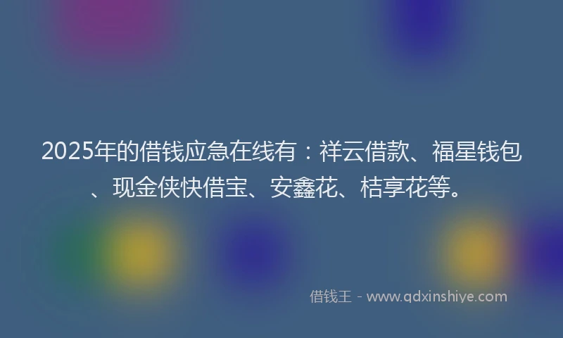 2025年的借钱应急在线有：祥云借款、福星钱包、现金侠快借宝、安鑫花、桔享花等。