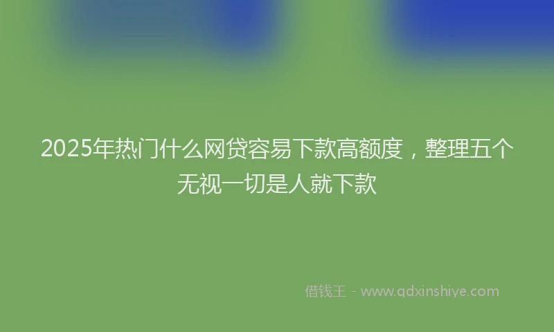 2025年热门什么网贷容易下款高额度，整理五个无视一切是人就下款
