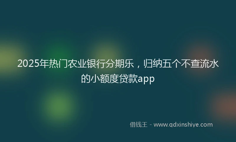 2025年热门农业银行分期乐，归纳五个不查流水的小额度贷款app