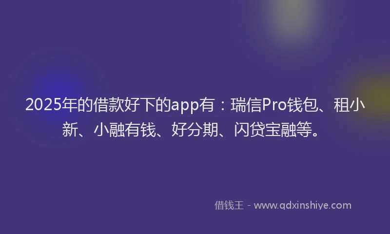 2025年的借款好下的app有：瑞信Pro钱包、租小新、小融有钱、好分期、闪贷宝融等。