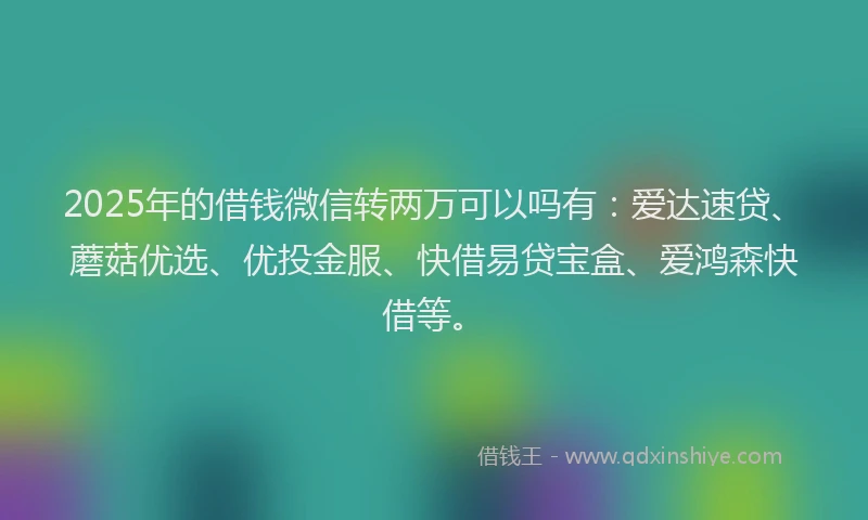 2025年的借钱微信转两万可以吗有：爱达速贷、蘑菇优选、优投金服、快借易贷宝盒、爱鸿森快借等。