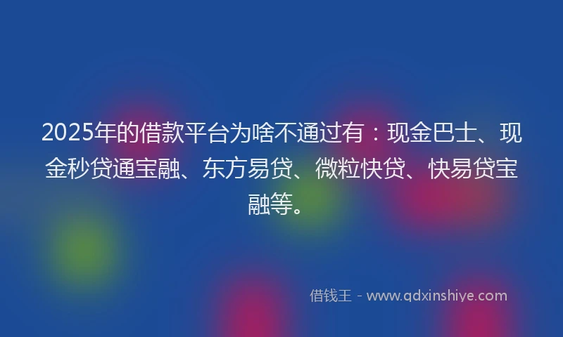 2025年的借款平台为啥不通过有：现金巴士、现金秒贷通宝融、东方易贷、微粒快贷、快易贷宝融等。