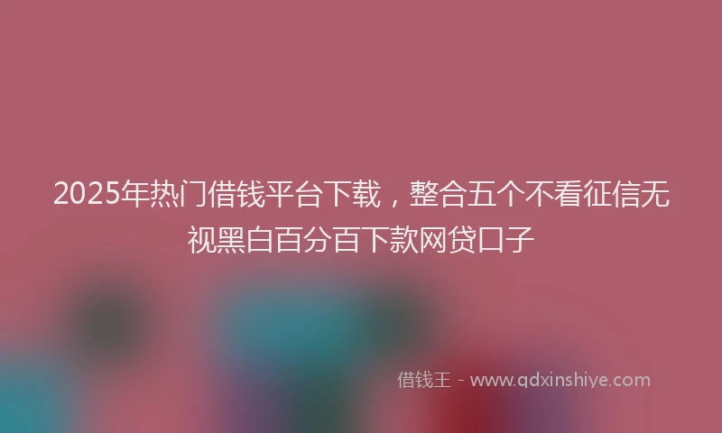 2025年热门借钱平台下载，整合五个不看征信无视黑白百分百下款网贷口子