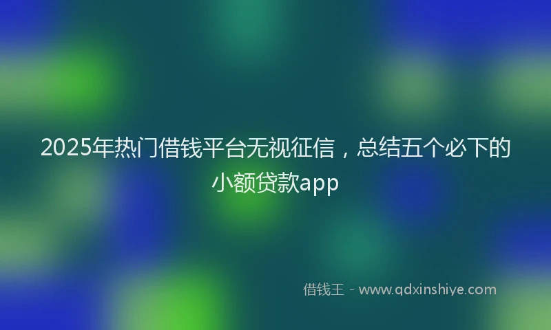 2025年热门借钱平台无视征信，总结五个必下的小额贷款app